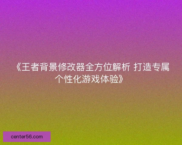 《王者背景修改器全方位解析 打造专属个性化游戏体验》