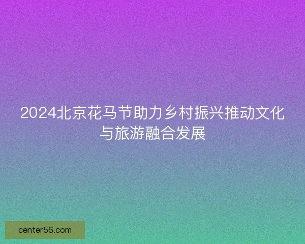 2024北京花马节助力乡村振兴推动文化与旅游融合发展