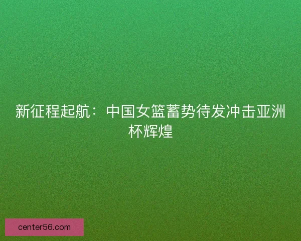 新征程起航：中国女篮蓄势待发冲击亚洲杯辉煌