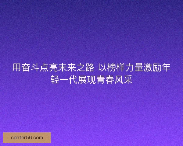 用奋斗点亮未来之路 以榜样力量激励年轻一代展现青春风采