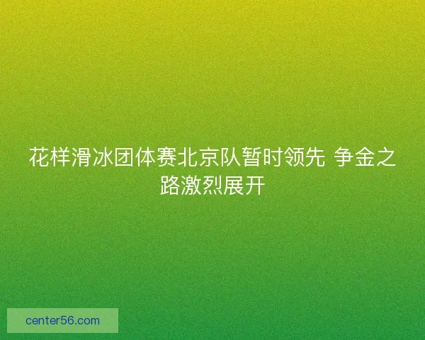 花样滑冰团体赛北京队暂时领先 争金之路激烈展开