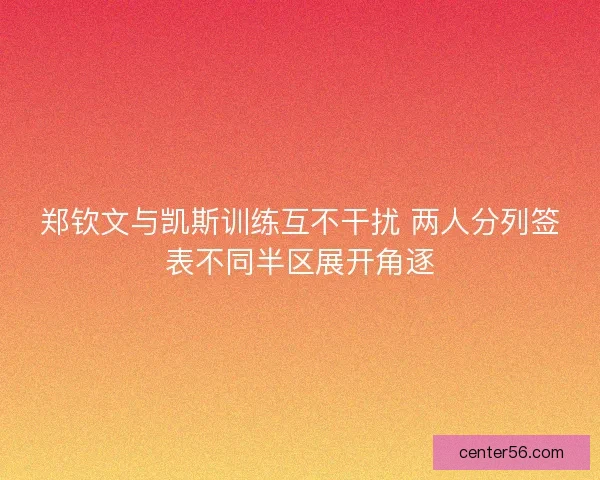 郑钦文与凯斯训练互不干扰 两人分列签表不同半区展开角逐