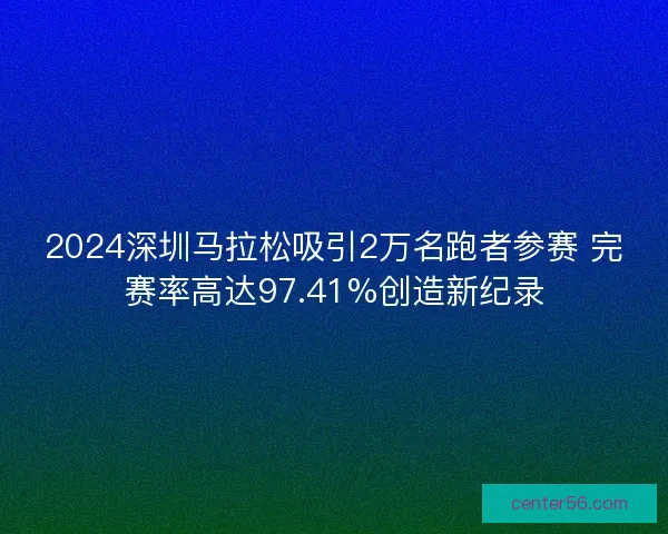 2024深圳马拉松吸引2万名跑者参赛 完赛率高达97.41%创造新纪录