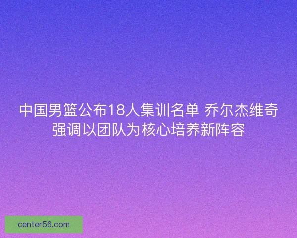 中国男篮公布18人集训名单 乔尔杰维奇强调以团队为核心培养新阵容
