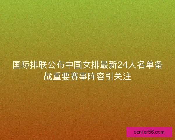 国际排联公布中国女排最新24人名单备战重要赛事阵容引关注