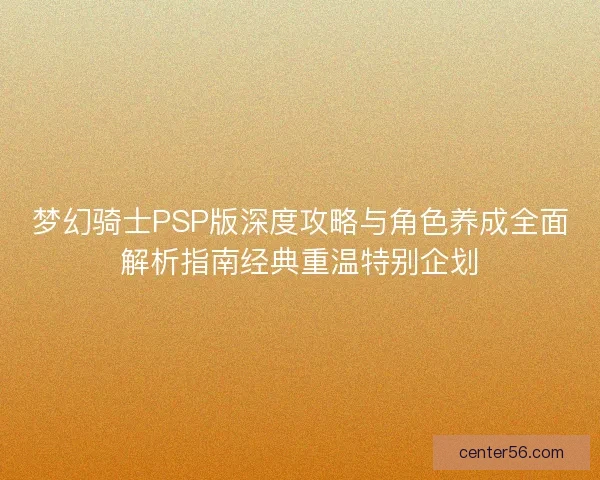 梦幻骑士PSP版深度攻略与角色养成全面解析指南经典重温特别企划