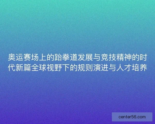 奥运赛场上的跆拳道发展与竞技精神的时代新篇全球视野下的规则演进与人才培养