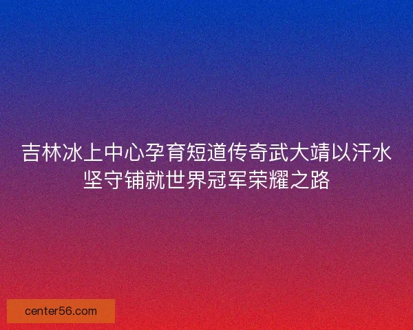 吉林冰上中心孕育短道传奇武大靖以汗水坚守铺就世界冠军荣耀之路