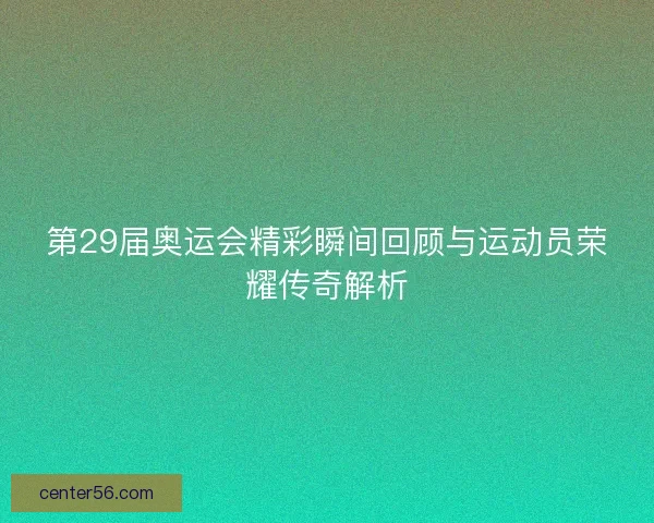 第29届奥运会精彩瞬间回顾与运动员荣耀传奇解析