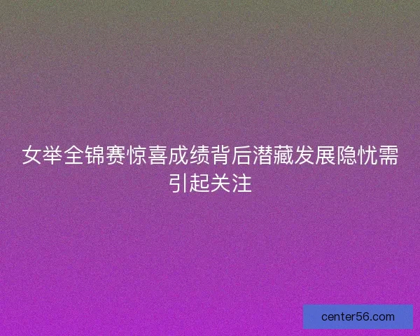 女举全锦赛惊喜成绩背后潜藏发展隐忧需引起关注