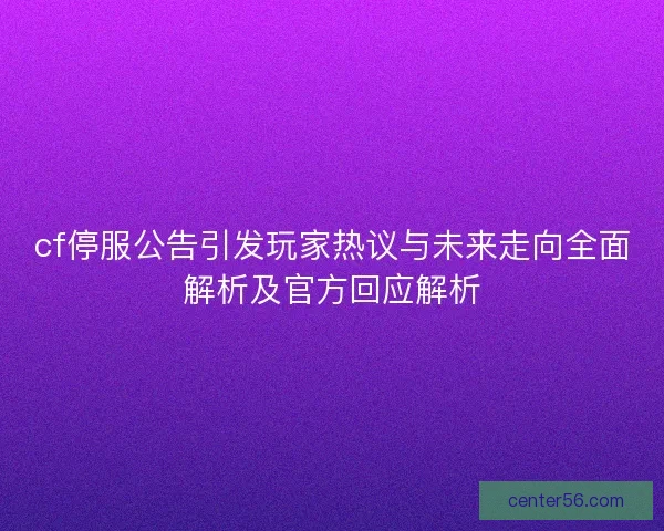 cf停服公告引发玩家热议与未来走向全面解析及官方回应解析