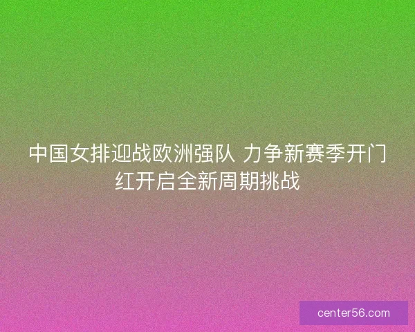 中国女排迎战欧洲强队 力争新赛季开门红开启全新周期挑战