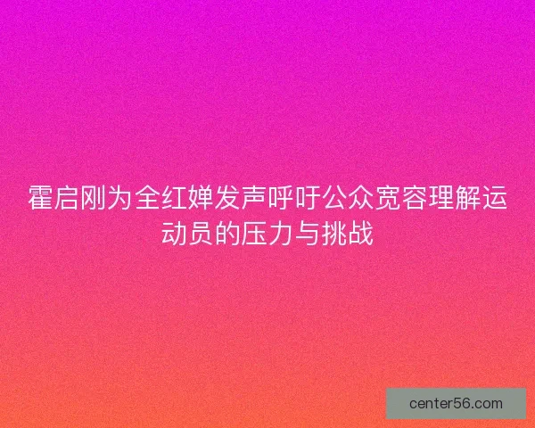 霍启刚为全红婵发声呼吁公众宽容理解运动员的压力与挑战