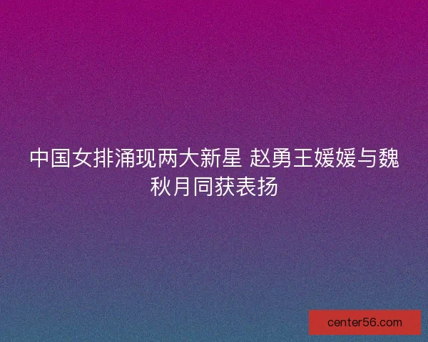 中国女排涌现两大新星 赵勇王媛媛与魏秋月同获表扬