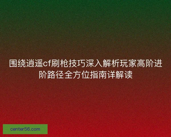 围绕逍遥cf刷枪技巧深入解析玩家高阶进阶路径全方位指南详解读