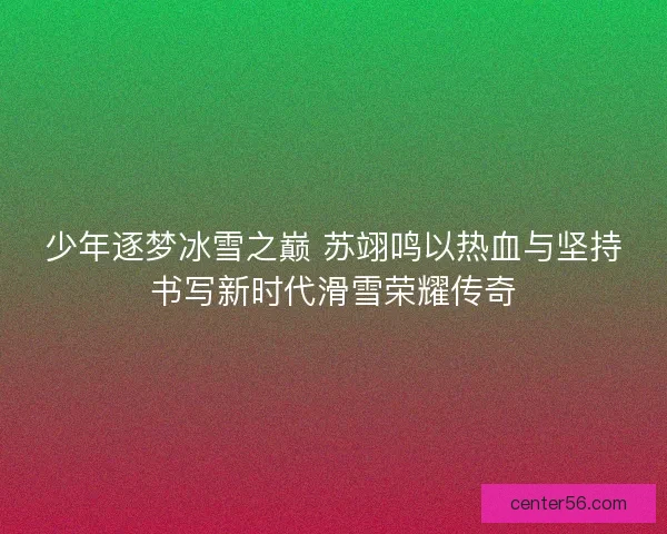 少年逐梦冰雪之巅 苏翊鸣以热血与坚持书写新时代滑雪荣耀传奇