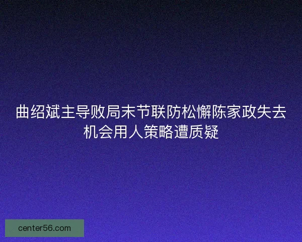 曲绍斌主导败局末节联防松懈陈家政失去机会用人策略遭质疑